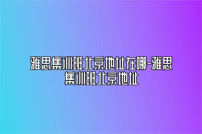 雅思集训班北京地址在哪-雅思集训班北京地址