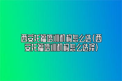 西安托福培训机构怎么选(西安托福培训机构怎么选择)