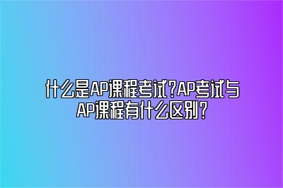 什么是AP课程考试？AP考试与AP课程有什么区别？