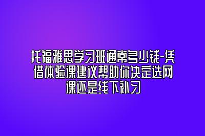 托福雅思学习班通常多少钱-凭借体验课建议帮助你决定选网课还是线下补习