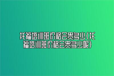 托福培训班价格会贵多少(托福培训班价格会贵多少呢)