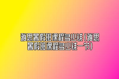 雅思暑假班课程多少钱(雅思暑假班课程多少钱一节)