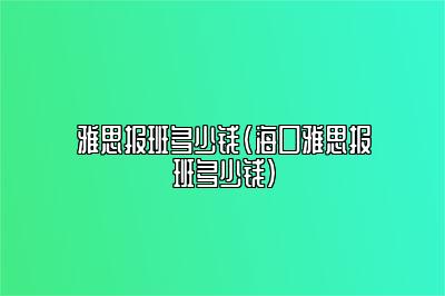 雅思报班多少钱(海口雅思报班多少钱)