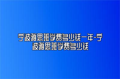 宁波雅思班学费多少钱一年-宁波雅思班学费多少钱