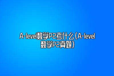 A-level数学P2考什么（A-level数学P2真题）