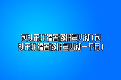 包头市托福暑假班多少钱(包头市托福暑假班多少钱一个月)