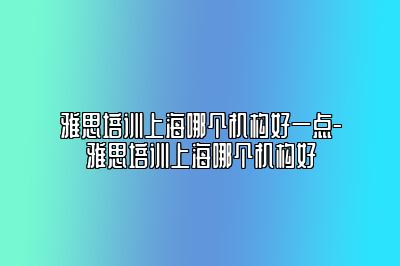 雅思培训上海哪个机构好一点-雅思培训上海哪个机构好