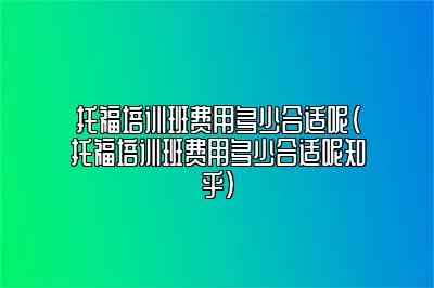 托福培训班费用多少合适呢(托福培训班费用多少合适呢知乎)