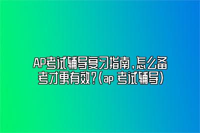 AP考试辅导复习指南，怎么备考才更有效？(ap 考试辅导)