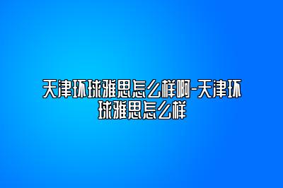 天津环球雅思怎么样啊-天津环球雅思怎么样