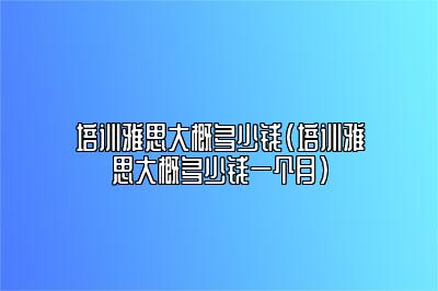 培训雅思大概多少钱(培训雅思大概多少钱一个月)