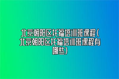 北京朝阳区托福培训班课程(北京朝阳区托福培训班课程有哪些)