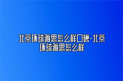 北京环球雅思怎么样口碑-北京环球雅思怎么样