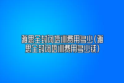 雅思全封闭培训费用多少(雅思全封闭培训费用多少钱)