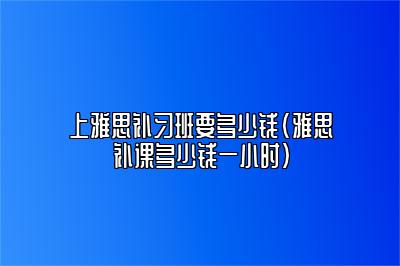 上雅思补习班要多少钱(雅思补课多少钱一小时)