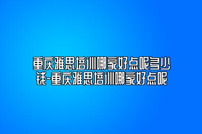 重庆雅思培训哪家好点呢多少钱-重庆雅思培训哪家好点呢