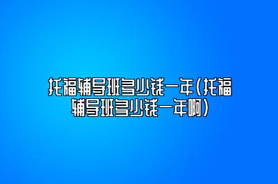 托福辅导班多少钱一年(托福辅导班多少钱一年啊)