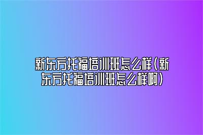 新东方托福培训班怎么样(新东方托福培训班怎么样啊)