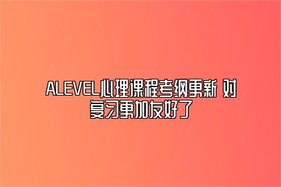 ALEVEL心理课程考纲更新 对复习更加友好了