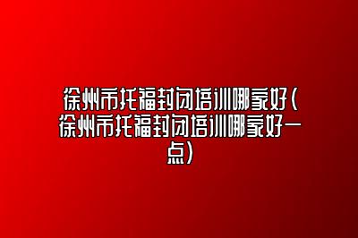 徐州市托福封闭培训哪家好(徐州市托福封闭培训哪家好一点)