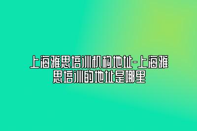 上海雅思培训机构地址-上海雅思培训的地址是哪里