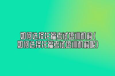 如何选择托福考试培训机构(如何选择托福考试培训机构呢)