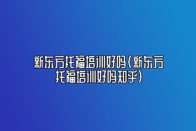 新东方托福培训好吗(新东方托福培训好吗知乎)