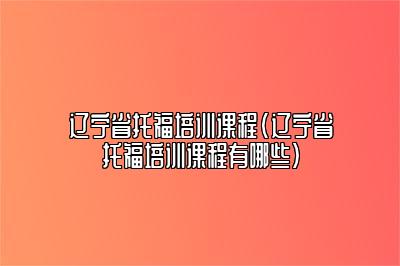 辽宁省托福培训课程(辽宁省托福培训课程有哪些)