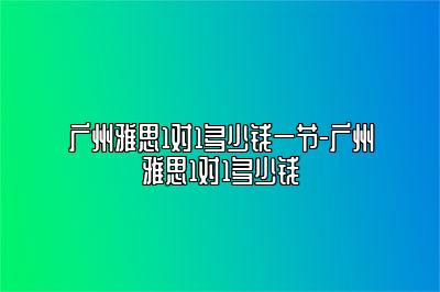 广州雅思1对1多少钱一节-广州雅思1对1多少钱