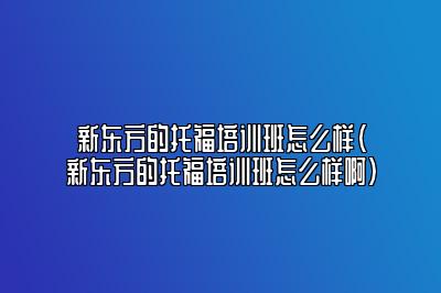 新东方的托福培训班怎么样(新东方的托福培训班怎么样啊)