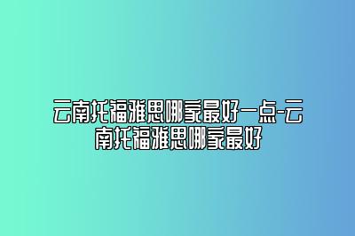 云南托福雅思哪家最好一点-云南托福雅思哪家最好