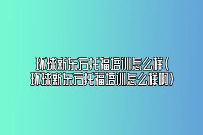 环球新东方托福培训怎么样(环球新东方托福培训怎么样啊)