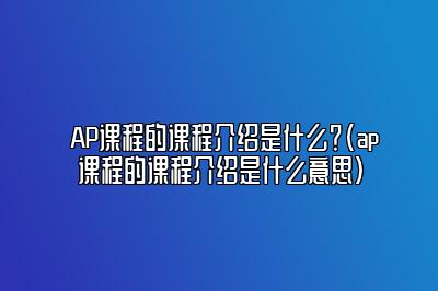 AP课程的课程介绍是什么？(ap课程的课程介绍是什么意思)