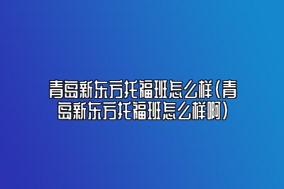 青岛新东方托福班怎么样(青岛新东方托福班怎么样啊)