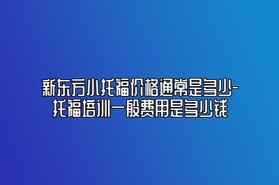 新东方小托福价格通常是多少-托福培训一般费用是多少钱