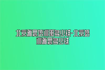 北京雅思培训班多少钱-北京培训雅思多少钱