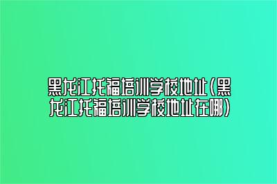 黑龙江托福培训学校地址(黑龙江托福培训学校地址在哪)