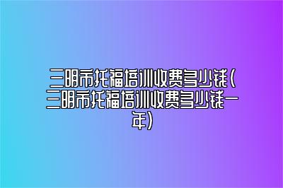 三明市托福培训收费多少钱(三明市托福培训收费多少钱一年)