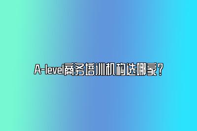 A-level商务培训机构选哪家？