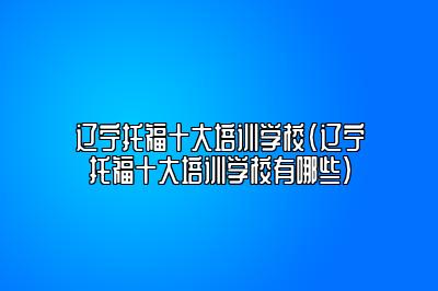 辽宁托福十大培训学校(辽宁托福十大培训学校有哪些)