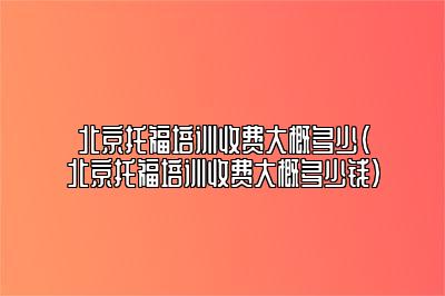 北京托福培训收费大概多少(北京托福培训收费大概多少钱)