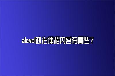 alevel政治课程内容有哪些？