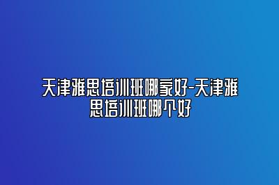 天津雅思培训班哪家好-天津雅思培训班哪个好