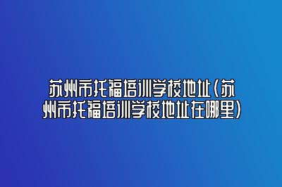 苏州市托福培训学校地址(苏州市托福培训学校地址在哪里)