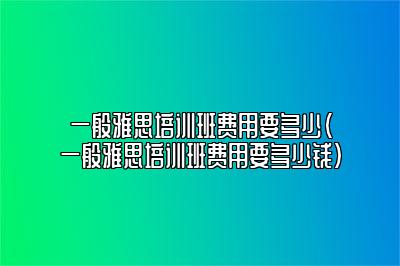 一般雅思培训班费用要多少(一般雅思培训班费用要多少钱)