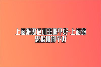 上海雅思培训班哪个好-上海雅思报班哪个好