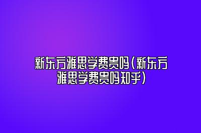 新东方雅思学费贵吗(新东方雅思学费贵吗知乎)