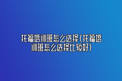 托福培训班怎么选择(托福培训班怎么选择比较好)