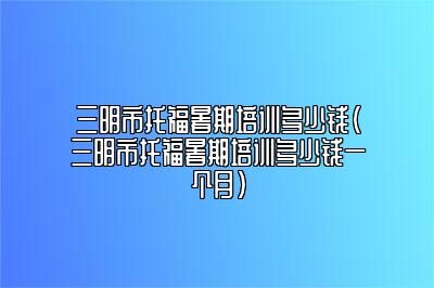 三明市托福暑期培训多少钱(三明市托福暑期培训多少钱一个月)