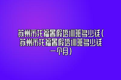 苏州市托福暑假培训班多少钱(苏州市托福暑假培训班多少钱一个月)